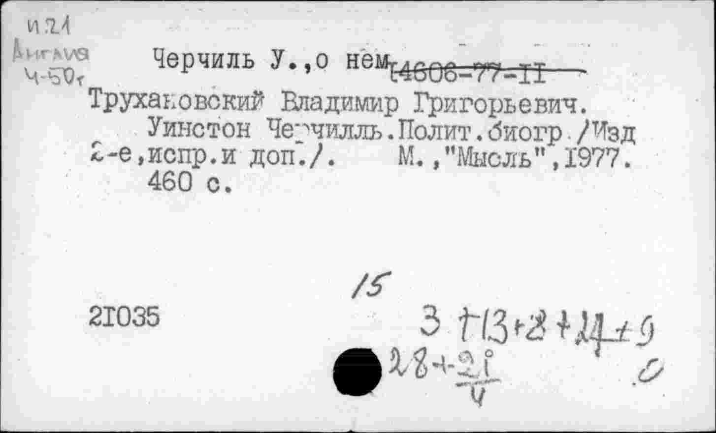 ﻿Черчи ль У., о
Трухаиовокий Владимир Григорьевич.
Уинстон Черчилль.Полит.биогр /Изд 2-е,испр.и доп./. М.."Мысль”,1977.
460 с.
’’Мысль”, 1977.
21035
з
X2+2.1 г л